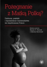 Pożegnanie z Matką Polką? Dyskursy, praktyki i reprezentacje macierzyństwa we współczesnej Polsce