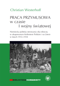 Praca przymusowa w czasie I wojny światowej. Niemiecka polityka sterowania siłą roboczą w okupowanym Królestwie Polskim i na Litwie 1914-1918